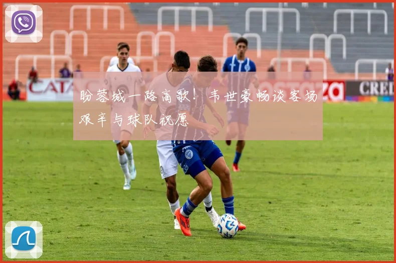 盼蓉城一路高歌！韦世豪畅谈客场艰辛与球队祝愿
