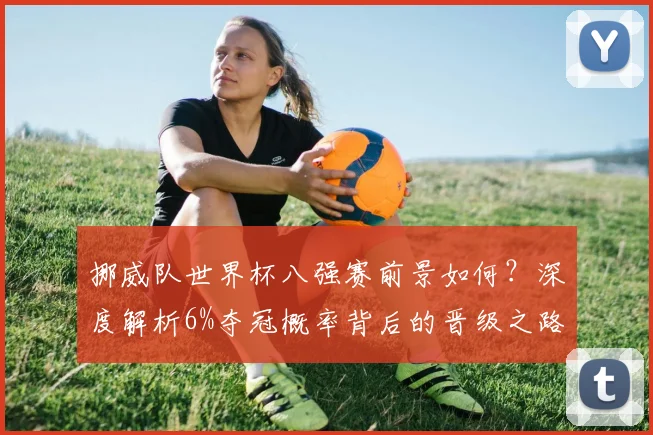 挪威队世界杯八强赛前景如何？深度解析6%夺冠概率背后的晋级之路与战术挑战