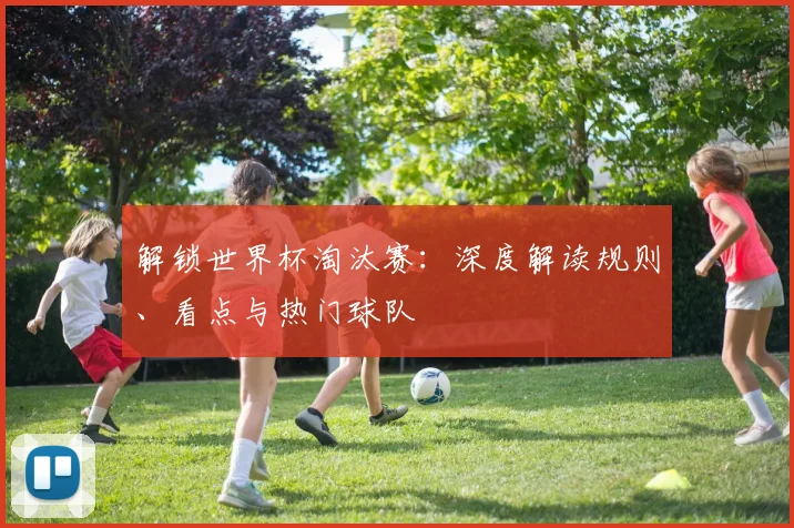 解锁世界杯淘汰赛：深度解读规则、看点与热门球队